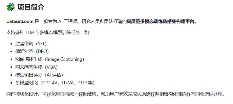 DatasetLoom：专为多模态大模型训练打造的智能数据集构建与评估平台• 支持图文问答（VQA）、图像描述、监督微调（SFT）、偏好对齐（DPO）等多种训练任务  • 集成模型自动评分、多模型对比（GPT-4V、LLaVA、CLIP 等），实现训练效果高效评估  • 文档解析涵盖 PDF、Word、Markdown、TXT，支持知识抽取与分块处理  • 图像区域标注与多模态问答生成，助力丰富训练样本构建  • 用户权限管理细化，支持管理员、协作者、访客角色分配，满足团队协作需求  • 数据持久化与版本管理，保证训练语料安全稳定，支持导出 JSON、CSV、HuggingFace Dataset 格式  • 基于 Redis 的工作流引擎（Beta），实现复杂任务自动调度与流程管理  • 采用 TypeScript + Next.js 15 + Tailwind CSS + Prisma ORM 技术栈，兼容多种 SQL 数据库（SQLite、MySQL、PostgreSQL、SQL Server）灵活部署  DatasetLoom通过模块化设计和统一数据结构，打通从原始数据到结构化训练集的全链路，助力多模态大模型训练的效率与质量提升