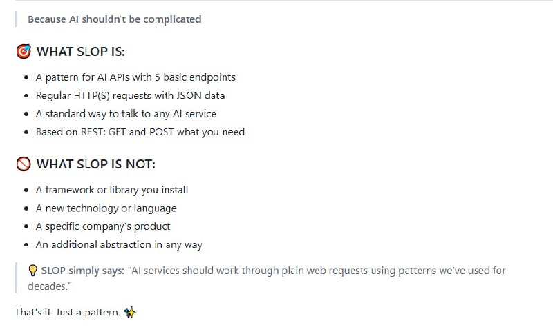SLOP（Simple Language Open Protocol）是一个简化的 AI API 通信协议，旨在通过标准的 HTTP 请求和 JSON 数据格式，提供一个统一的方式与任何 AI 服务进行交互，支持 REST、WebSocket 和 Server-Sent Events（SSE）等多种连接类型，并且遵循开放、简单和灵活的原则