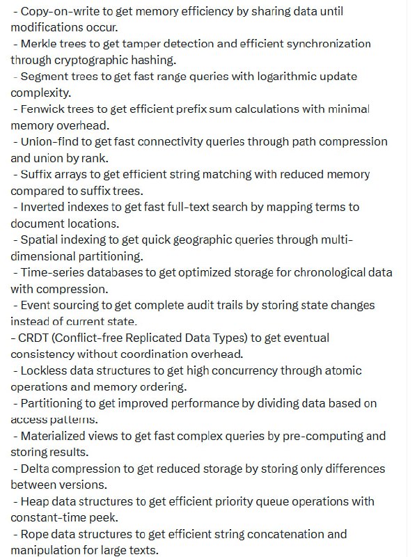 计算机科学的核心，涵盖从算法到存储的关键原则：帖子- 哈希实现快速查找，排序支持高效搜索；- 追加写入保障写入吞吐，内存存储带来极致速度；- 概率性数据结构（如布隆过滤器）在空间与误判间取得平衡；- B-tree优化磁盘访问，写前日志保证数据持久不牺牲性能；- 缓存和索引让读写更迅速，压缩减少存储成本但需付出计算代价；- 分片和复制实现横向扩展与高可用，列式存储加速分析型查询；- LSM tree适合高写入，跳表简化锁机制，哈希一致性确保扩容时数据平衡；- Trie树、高效前缀匹配，环形缓冲区维持边界内内存使用；- 拷贝写入节省内存，默克尔树实现篡改检测和同步；- 线段树、费恩维克树支持快速区间和前缀计算，并查集优化连通查询；- 后缀数组和倒排索引提升字符串及全文检索效率，空间索引助力地理查询；- 时间序列数据库专注时序数据的压缩存储，事件溯源保存完整审计链；- CRDT实现无协调开销的最终一致性，无锁数据结构支持高并发；- 分区提高性能，物化视图加速复杂查询，增量压缩节省存储空间；- Heap、Rope和Radix tree带来优先队列、大文本操作和内存高效的前缀存储；- 自适应数据结构根据访问模式自我优化，批处理提升吞吐率