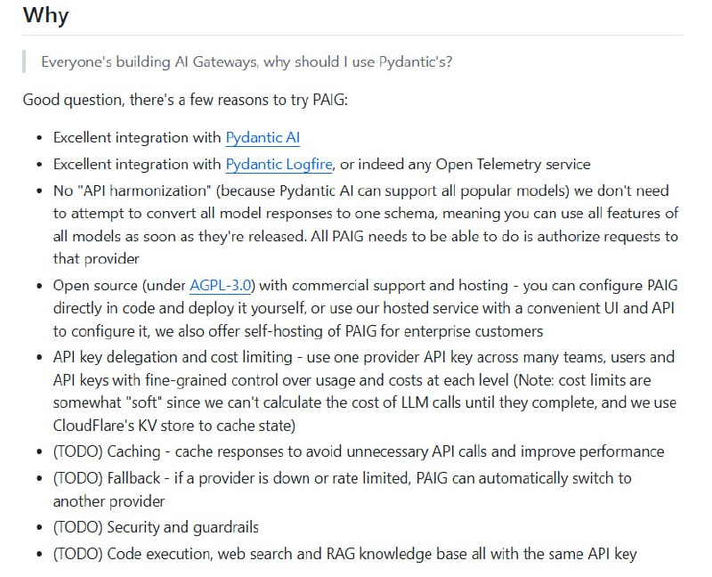 Pydantic AI Gateway (PAIG) 提供了一种开源、高度集成且灵活的 AI 网关解决方案，专为应对多模型生态和复杂权限管理设计：• 无需统一响应格式，直接支持所有主流模型的全部功能，避免“API harmonization”带来的功能妥协  • 深度集成 Pydantic AI 与 Pydantic Logfire，兼容任何 Open Telemetry 服务，实现全链路可观测性  • 支持 API Key 委托和细粒度成本限制，多团队多用户共享同一 API Key，精准控制使用和开销（软限制基于 CloudFlare KV 缓存状态）  • 完全开源（AGPL-3.0），可自部署于 CloudFlare Workers，满足企业自托管需求，也提供商业支持与托管服务  • 未来计划支持缓存响应、故障自动切换、代码执行、网页搜索及 RAG 知识库统一接口，提升性能和稳定性  • 配置灵活，基于 TypeScript 文件管理团队、用户、供应商和密钥，支持本地测试和线上无缝部署  PAIG 体现了对多模型多场景直接支持的反直觉做法，避免了传统网关复杂的统一协议转换，简化了集成难度，同时通过云端和本地双重部署策略，兼顾灵活性与可控性