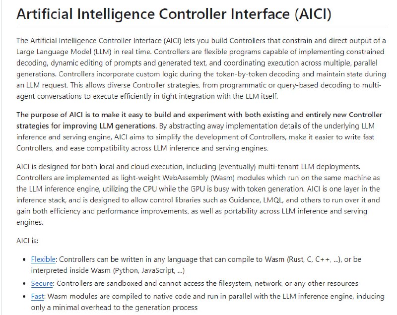 Artificial Intelligence Controller Interface (AICI)：人工智能控制器接口(AICI)允许构建控制器来限制和指导大型语言模型(LLM)的输出，控制器具有灵活的程序能力，可以实现受限解码、动态编辑提示和生成的文本，并协调多个并行生成的执行