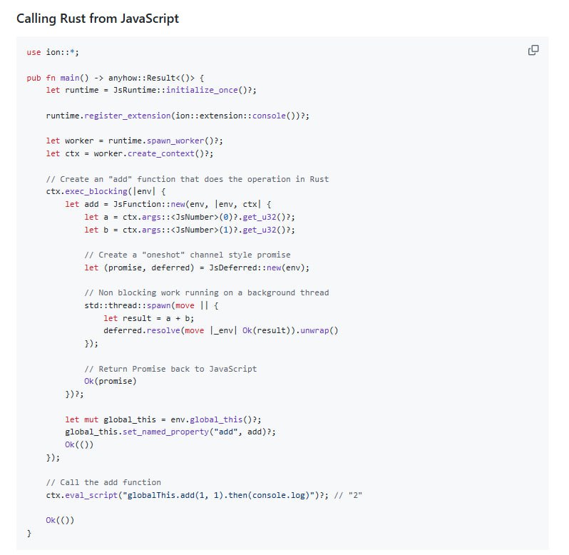 Ion.js — Rust 内嵌 JavaScript 运行时，重新定义多线程 JS 执行环境• 以 Rust + V8 引擎构建，基于 Tokio 实现高效事件循环，支持多线程并发执行  • 设计简洁的高层 API，灵感源自 napi-rs，易用且可扩展，支持插件系统等复杂应用场景  • 支持多上下文 (JsContext) 共享线程 (JsWorker)，每个 JsContext 拥有独立全局环境和事件循环  • 提供灵活的用户扩展接口：Resolvers 可自定义模块解析，Extensions 助力标准库扩展，Preprocessors 支持源码预处理（如 TypeScript 转译）  • 兼顾兼容性优先支持 Web 标准 API，逐步完善 setTimeout、console 等基础功能，Node.js 兼容性计划中  • 解决 Node.js 嵌入复杂、Deno 用户态 API 难用、Bun 无法嵌入的痛点，提供静态编译、C FFI（计划中）等便利特性  • 适合构建 JS 插件系统、SSR 渲染、FaaS 平台等需内嵌 JS 执行环境的 Rust 应用，支持线程安全跨语言调用Ion.js — Rust 内嵌 JavaScript 运行时，重新定义多线程 JS 执行环境• 以 Rust + V8 引擎构建，基于 Tokio 实现高效事件循环，支持多线程并发执行  • 设计简洁的高层 API，灵感源自 napi-rs，易用且可扩展，支持插件系统等复杂应用场景  • 支持多上下文 (JsContext) 共享线程 (JsWorker)，每个 JsContext 拥有独立全局环境和事件循环  • 提供灵活的用户扩展接口：Resolvers 可自定义模块解析，Extensions 助力标准库扩展，Preprocessors 支持源码预处理（如 TypeScript 转译）  • 兼顾兼容性优先支持 Web 标准 API，逐步完善 setTimeout、console 等基础功能，Node.js 兼容性计划中  • 解决 Node.js 嵌入复杂、Deno 用户态 API 难用、Bun 无法嵌入的痛点，提供静态编译、C FFI（计划中）等便利特性  • 适合构建 JS 插件系统、SSR 渲染、FaaS 平台等需内嵌 JS 执行环境的 Rust 应用，支持线程安全跨语言调用