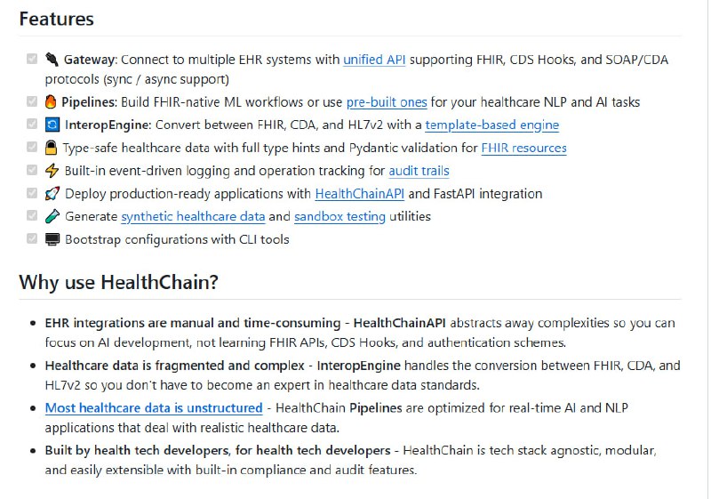 HealthChain：简化医疗 AI 与 EHR 系统连接的关键桥梁 • 统一 API 网关支持多种协议（FHIR、CDS Hooks、SOAP/CDA），同步异步均可，轻松接入多家医疗数据源  • 内置 InteropEngine，可模板化转换 FHIR、CDA、HL7v2，解决复杂医疗数据标准兼容难题  • 原生支持 FHIR 资源的类型安全校验＋Pydantic 验证，确保医疗数据准确无误  • 高度模块化 Pipelines，优化实时 NLP 和 AI 任务，助力医疗文本和结构化数据深度解析  • 集成事件驱动日志和操作追踪，满足审计和合规需求，适合生产环境快速部署  • 生成合成医疗数据和沙箱测试工具，支持临床决策支持系统（CDS Hooks）模拟演练  • 轻量 CLI 配置工具，零门槛启动复杂医疗 AI 应用开发，专注算法创新而非底层协议学习  • 未来规划覆盖 HL7v2 解析、HIPAA 合规检测、多模态管线及 MLFlow 监控，打造端到端医疗 AI 生态  医疗数据碎片化与标准复杂性长期制约 AI 应用落地，HealthChain 以工程化手法消除接口壁垒，让医疗 AI 研发回归核心价值——智能洞见与患者关怀