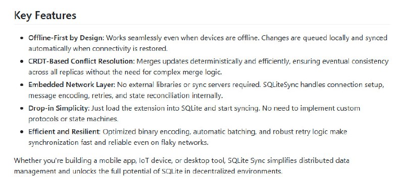 SQLiteSync：突破传统 SQLite，同步与协作的本地优先扩展• 离线优先设计：设备无网络时本地操作，自动排队同步，断网断机无缝切换  • CRDT 支持：基于冲突自由复制数据类型，实现多设备独立更新，自动合并，无数据丢失，无需手动冲突解决  • 内嵌网络层：无需额外服务器或库，一键同步云端，支持所有 SQLite 兼容语言和框架  • 行级安全（RLS）：细粒度访问控制，用户仅见授权数据，服务器端强制执行，简化客户端权限逻辑  • 轻量易用：加载扩展即用，兼容多平台（Linux/macOS/Windows/Android/iOS/WASM），适配多样分布式应用场景  • 适用范围广泛：生产力工具、离线数据采集、企业 CRM、协作编辑、多租户 SaaS 等，支持实时协同与数据隔离  • 架构建议：强制 TEXT 主键使用 UUID，避免自增整数冲突，合理设计约束与外键以确保同步兼容性  • 触发器兼容性提示：同步时触发器可能多次调用，需谨慎设计避免重复操作和冲突  SQLiteSync 让 SQLite 从单机数据库跃升为分布式协同数据核心，轻松实现实时多端一致性，助力开发者打造真正本地优先、无缝协作的现代应用
