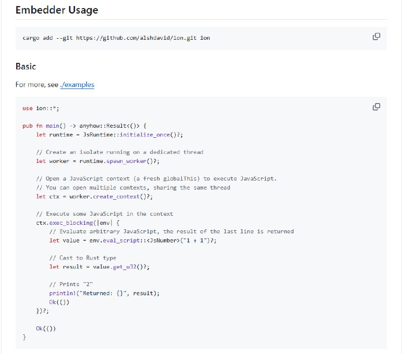 Ion.js — Rust 内嵌 JavaScript 运行时，重新定义多线程 JS 执行环境• 以 Rust + V8 引擎构建，基于 Tokio 实现高效事件循环，支持多线程并发执行  • 设计简洁的高层 API，灵感源自 napi-rs，易用且可扩展，支持插件系统等复杂应用场景  • 支持多上下文 (JsContext) 共享线程 (JsWorker)，每个 JsContext 拥有独立全局环境和事件循环  • 提供灵活的用户扩展接口：Resolvers 可自定义模块解析，Extensions 助力标准库扩展，Preprocessors 支持源码预处理（如 TypeScript 转译）  • 兼顾兼容性优先支持 Web 标准 API，逐步完善 setTimeout、console 等基础功能，Node.js 兼容性计划中  • 解决 Node.js 嵌入复杂、Deno 用户态 API 难用、Bun 无法嵌入的痛点，提供静态编译、C FFI（计划中）等便利特性  • 适合构建 JS 插件系统、SSR 渲染、FaaS 平台等需内嵌 JS 执行环境的 Rust 应用，支持线程安全跨语言调用Ion.js — Rust 内嵌 JavaScript 运行时，重新定义多线程 JS 执行环境• 以 Rust + V8 引擎构建，基于 Tokio 实现高效事件循环，支持多线程并发执行  • 设计简洁的高层 API，灵感源自 napi-rs，易用且可扩展，支持插件系统等复杂应用场景  • 支持多上下文 (JsContext) 共享线程 (JsWorker)，每个 JsContext 拥有独立全局环境和事件循环  • 提供灵活的用户扩展接口：Resolvers 可自定义模块解析，Extensions 助力标准库扩展，Preprocessors 支持源码预处理（如 TypeScript 转译）  • 兼顾兼容性优先支持 Web 标准 API，逐步完善 setTimeout、console 等基础功能，Node.js 兼容性计划中  • 解决 Node.js 嵌入复杂、Deno 用户态 API 难用、Bun 无法嵌入的痛点，提供静态编译、C FFI（计划中）等便利特性  • 适合构建 JS 插件系统、SSR 渲染、FaaS 平台等需内嵌 JS 执行环境的 Rust 应用，支持线程安全跨语言调用