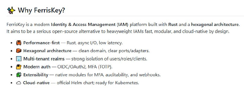 FerrisKey：专为现代云原生环境打造的开源 IAM 解决方案  • API 采用 Rust 开发，兼具高性能与安全性，显著降低内存占用与响应延迟  • 前端基于 React + TypeScript + Tailwind CSS，界面直观，用户操作流畅  • 采用六边形架构（ports and adapters），业务逻辑与基础设施完全解耦，便于扩展与维护  • 云原生优化，支持 Kubernetes 容器化部署，适应复杂分布式环境  • 内置 OAuth2、OIDC 支持，强化认证与授权安全  • 完全开源，社区驱动，便于贡献和快速迭代  • 设计理念关注长期适应性，确保系统灵活应对身份管理新挑战FerrisKey：专为现代云原生环境打造的开源 IAM 解决方案  • API 采用 Rust 开发，兼具高性能与安全性，显著降低内存占用与响应延迟  • 前端基于 React + TypeScript + Tailwind CSS，界面直观，用户操作流畅  • 采用六边形架构（ports and adapters），业务逻辑与基础设施完全解耦，便于扩展与维护  • 云原生优化，支持 Kubernetes 容器化部署，适应复杂分布式环境  • 内置 OAuth2、OIDC 支持，强化认证与授权安全  • 完全开源，社区驱动，便于贡献和快速迭代  • 设计理念关注长期适应性，确保系统灵活应对身份管理新挑战