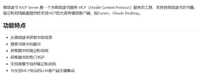 微信读书 MCP Server：打造专属大语言模型辅助阅读环境  • 提取微信读书书架信息，支持书籍搜索及模糊匹配，精准定位目标图书  • 获取包括笔记、划线在内的结构化阅读数据，按章节细致组织，方便深入分析  • 调取热门书评，支持分页和多维度筛选，助力全面了解书籍评价  • 与支持MCP协议的主流大语言模型客户端（如Cursor、Claude Desktop）无缝对接，实现智能交互  • 支持CookieCloud自动同步Cookie，提升稳定性，减少频繁登录烦恼  • 基于Node.js，MIT开源许可，易安装部署，适合打造私人数字图书馆与知识管理系统  • 深度方法论：通过MCP协议标准化书籍数据接口，解放阅读笔记的孤立价值，赋能大语言模型高效利用个人知识资产打通阅读与AI助理的壁垒，助力用户实现知识沉淀与智能应用的无缝衔接，开启个性化阅读辅助新时代
