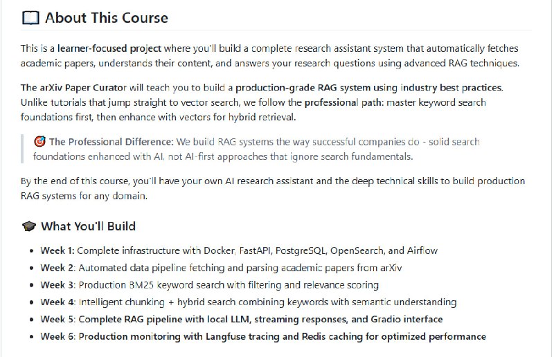 The Mother of AI Project：构建高质量生产级RAG系统，远离“一开始就向量搜索”的误区，掌握业界标准的关键词+向量混合检索技术：• 从零搭建：Docker、FastAPI、PostgreSQL、OpenSearch、Airflow 等基础设施全覆盖  • 自动化数据管道：集成 arXiv API + Docling，实现论文自动抓取与结构化解析  • 关键词检索为基石：BM25算法实现精准、高效的全文检索，解析搜索背后逻辑，提升可解释性  • 智能分块+混合搜索：基于语义的文档切片，结合关键词与向量检索（RRF融合），兼顾速度与理解深度  • 本地LLM集成：Ollama本地模型支持，隐私安全、6倍响应速度提升，支持流式输出，交互体验流畅  • 生产级监控与缓存：Langfuse全链路追踪，Redis高性能缓存，实现150-400倍响应加速与60%+缓存命中率  • 分阶段学习路径：六周系统课程，从基础设施搭建到完整RAG系统上线，代码、笔记本、API文档全开放  • 面向AI工程师、软件开发者、数据科学家，全面掌握生产环境下RAG系统打造的关键技能  这套以实践驱动的项目，摒弃盲目追求AI优先的做法，强调搜索基础的重要性，真正还原业界顶尖公司的研发流程，助你构建可维护、高效、可扩展的智能研究助手