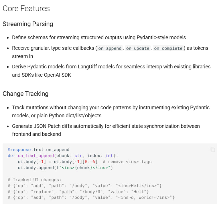 LangDiff：专为 LLM 流式结构化输出设计的 Python 库，解决前端同步难题  • 支持基于 Pydantic 风格模型定义流式结构，逐 token 智能解析，提供细粒度、类型安全的事件回调（on_append、on_update、on_complete）  • 自动生成 JSON Patch 差异，支持高效前后端状态同步，减小数据传输量，避免完整对象重复发送  • 变更追踪功能可无侵入式监控对象状态，轻松捕获所有修改，确保前端界面与后端数据保持一致  • 解耦前端与后端架构，支持后端提示词与数据结构灵活演进，无需担心前端兼容性和实现细节泄露  • 适用于多场景流式内容生成，如多章节文章分段输出、复杂 JSON 数据逐步加载，极大提升用户体验和开发效率  • Apache-2.0 开源许可，自带完整示例和 Demo，方便快速上手和集成到现有项目  LangDiff 实现了结构化流式数据传输的高效与安全，推动 AI 应用前端的响应式设计和长期维护能力