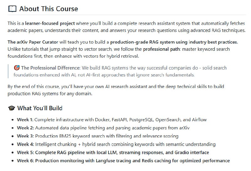 The Mother of AI Project 构建生产级 RAG 系统的完整实战课程——从基础关键词搜索到本地 LLM 智能问答，真正掌握企业级检索增强生成架构• 系统化进阶路径：6 周循序渐进，涵盖 Docker+FastAPI+PostgreSQL+OpenSearch+Airflow基础设施搭建 → 自动化arXiv论文抓取与解析 → 生产级BM25关键词检索 → 智能文档切片与语义+关键词混合检索 → 本地LLM集成实时流式问答 → 生产监控与缓存优化  • 反直觉设计：强调“关键词搜索是根基”，先打牢BM25精确匹配基础，再引入向量语义，避免单靠向量检索带来的召回偏差和难以解释  • 真实生产力：本地Ollama LLM实现隐私保护，流式响应秒开，Gradio UI极简交互，Langfuse实现端到端请求跟踪，Redis缓存带来150~400倍响应加速与显著成本节约  • 工具链全面：集成Jina AI嵌入生成，Docling科学PDF解析，Apache Airflow自动化调度，OpenSearch强大混合搜索，支持Python 3.12+及Docker Compose一键部署  • 学以致用：配套Jupyter笔记本和详尽博客，手把手教你构建真正可上线的科研助手，适合AI工程师、软件开发者、数据科学家深度掌握RAG工程核心技术  • 生产级配置管理与监控：统一.env配置，兼顾开发与生产环境，实时性能与成本监控，支持异常优雅降级，确保系统稳定可靠  • 开源免费：MIT许可，零费用本地搭建，灵活接入外部API，自由扩展，助力AI工程师构筑未来AI基础设施  细节与代码示例全公开，完整架构设计与实操指导，打造你自己的AI论文智能助理