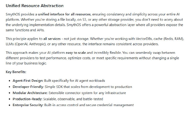 SmythOS：专为智能 Agent 设计的操作系统，打造从开发到生产的全栈 AI agent 生态• 统一资源抽象：无论是本地存储、S3，还是 VectorDB、缓存、LLM，所有资源接口一致，轻松切换底层服务，无需改动业务代码  • Agent 优先架构：针对多 Agent 协作与管理优化，支持生命周期全流程编排，兼容 OpenAI、Anthropic、Google AI 等主流 LLM  • 企业级安全：内置 Candidate/ACL 访问控制和凭据管理，确保资源隔离与权限安全，安全设计非事后补充  • 高度模块化：40+ 生产级组件涵盖 AI 推理、数据处理、外部调用、逻辑控制和存储，灵活扩展，零侵入替换  • 开发者友好：简洁 SDK + CLI，支持 TypeScript 智能提示，开发生产无缝衔接，配置与业务逻辑解耦，易于迭代  • 多场景适配：支持云端、本地、边缘及混合部署，满足从单机开发到企业级高并发生产需求  • 未来方向：开放视觉 Agent IDE 即将发布，进一步降低智能 Agent 构建门槛，推动开放智能生态发展  SmythOS 让智能 Agent 的构建与管理回归本质：统一、灵活且安全