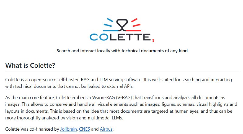 Colette：面向技术文档的本地多模态检索增强生成（RAG）开源平台  • 核心采用视觉RAG（V-RAG）技术，将文档转为图像处理，完整保留图表、布局等视觉元素，提升对复杂技术文档的理解能力• 支持文本RAG，结合非结构化文本抽取、嵌入和主流大语言模型，实现多模态融合检索与交互  • 多模型支持，兼容多种嵌入器与视觉语言模型，灵活适配不同场景  • 集成图像生成（diffusers），增强交互体验与内容创作能力• 自托管部署，基于Docker，满足数据隐私需求，适合存储和处理敏感技术资料  • 适用环境配置明确（GPU≥24GB，内存≥16GB，磁盘≥50GB），确保性能稳定  • 详细命令行与Python API示例，方便快速集成与二次开发  • 困难排查指南助力优化检索准确性，支持社区反馈与持续迭代  从本质看，Colette围绕“视觉优先”的多模态理解方法，突破传统文本检索局限，提升技术文档智能交互的深度和精度，适合企业与研发机构构建安全、可控的知识管理系统