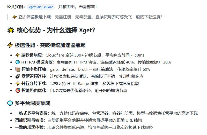 超越传统加速器，Xget 打造跨平台资源获取新标杆：• 🚀 极致性能：Cloudflare 330+ 边缘节点，HTTP/3 协议加持，响应时间 < 50ms，传输速率提升 30%+• 📦 多平台支持：统一加速 GitHub、GitLab、PyPI、npm、Conda、Docker Registry、Hugging Face 等上百种资源，自动识别链接转换，体验无缝高速下载• 🔒 企业级安全：多层安全策略（HSTS、XSS 防护、严格内容安全策略），路径长度限制、请求验证、超时保护，确保下载环境安全可信• ⚙️ 丰富集成：兼容 git clone/push/pull，支持 wget、cURL、aria2 等主流工具，CI/CD 环境友好，Docker、Podman、containerd 容器镜像全面加速• 🌐 轻松部署：Cloudflare Workers 一键部署，开箱即用；支持自定义配置，满足企业和开发者多样需求• 📊 内置性能监控与智能重试，提高下载成功率，缓存优化显著减轻源站压力• 🛠 生态兼容：支持多语言包管理器（Maven、Gradle、RubyGems、NuGet、CRAN、CPAN、Composer 等），科学加速开源生态资源获取• 📚 学术与开源应用加速：arXiv 论文、F-Droid 应用、各类容器镜像拉取一网打尽，极大提升研发与学习效率Xget 以极致的速度和安全保障，重新定义跨平台资源加速体验，是开发者、运维及科研工作者的理想选择