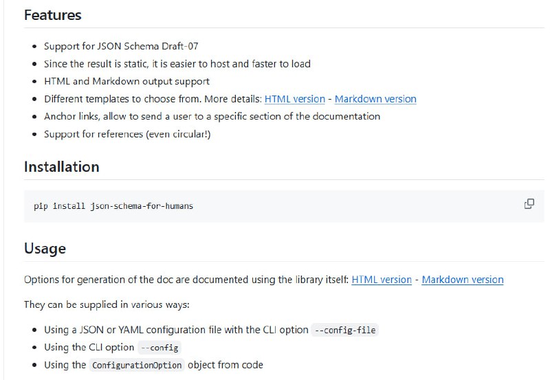 JSON Schema for Humans：快速生成高质量 JSON Schema 文档的利器，助力开发者提升接口规范的可读性与维护效率：• 支持 JSON Schema Draft-07，覆盖类型、正则、长度、格式、枚举、条件、数组规则等核心特性  • 生成静态 HTML 和 Markdown 文档，支持多模板选择（默认基于 Bootstrap 的交互式模板，离线和简洁版本可选）  • 文档自带锚点链接，支持引用（包括循环引用）自动解析与跳转，提升大规模 schema 管理体验  • 丰富 CLI 和 Python API，支持配置文件和命令行参数灵活定制文档样式与功能  • 生成结果轻量快速，便于部署，无需额外服务器，Markdown 直接支持 GitHub 预览  • 代码层面提供 GenerationConfiguration 简化参数传递，支持配置按钮展开、CSS/JS 复制控制等细节优化  • 开源社区活跃，625+ 星，持续迭代，欢迎贡献完善未支持的特性（如属性依赖、媒体等）本质上，json-schema-for-humans 聚焦于将复杂的 JSON Schema 结构以简洁、可交互的静态页面形式呈现，帮助团队和用户快速理解接口契约，降低沟通成本，提升开发效率和文档质量