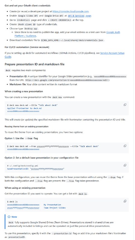deck：用 Markdown 高效驱动 Google Slides 幻灯片制作的利器  • 基于“内容与设计分离”理念，Markdown 负责内容创作，Google Slides 专注视觉呈现  • 支持持续迭代构建，实时同步修改，配合 --watch 参数实现边写边看，显著提升制作效率  • 完整支持 Google Slides API 与 Drive API，兼容个人与共享云盘，管理演示文稿更灵活  • YAML Frontmatter 灵活配置演示ID、标题、换行、代码块转图片命令等，满足多样化定制需求  • 自动识别 Markdown 结构，智能匹配幻灯片布局（标题、副标题、正文占位符），减少重复操作  • 支持 GitHub Flavored Markdown 语法，包括表格、粗体、斜体、代码、引用及内嵌 HTML 标签  • 代码块可通过自定义命令转为图片，方便展示复杂代码或图表（如 Mermaid、文本转图等）  • 页配置可嵌入 JSON 注释，实现布局、跳过、冻结、忽略等细粒度控制，提升演示灵活性  • 多账号/环境支持，profile 模式下管理多个身份，适应不同项目或组织需求  • 结合 AI agent 协作，可实现更高效的 Markdown 格式幻灯片创作，推动内容与设计的深度融合  deck 让幻灯片制作回归内容本质，兼顾灵活定制与自动化，适合研发、教学、产品等多场景的专业演示需求