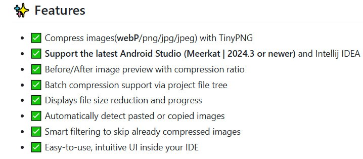 TinyPngCompressor：JetBrains IDE 内高效图像压缩利器，助力开发者无缝优化项目资源  • 支持 webP/png/jpg/jpeg 格式，基于 TinyPNG 强大压缩算法，显著减小文件体积  • 兼容最新 Android Studio Meerkat (2024.3+) 及 IntelliJ IDEA，紧跟开发环境升级  • 内置直观 UI，支持项目文件树批量压缩，压缩前后可视化对比，实时显示压缩比例和进度  • 自动识别剪贴板图片，智能跳过已压缩文件，操作便捷，节省重复工作时间  • 多种安装方式：插件市场一键安装、离线安装包及源码编译，灵活适配不同需求  • 本质上提升开发效率和项目性能，减少图片资源负担，优化用户体验和加载速度  TinyPngCompressor 将资源优化嵌入开发流程，推动高效自动化，避免手动繁琐操作，体现现代 IDE 插件服务于开发者的本质价值