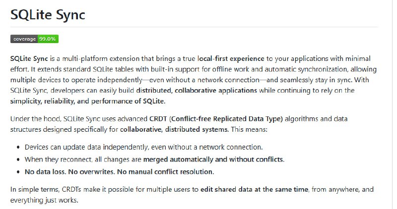 SQLiteSync：突破传统 SQLite，同步与协作的本地优先扩展• 离线优先设计：设备无网络时本地操作，自动排队同步，断网断机无缝切换  • CRDT 支持：基于冲突自由复制数据类型，实现多设备独立更新，自动合并，无数据丢失，无需手动冲突解决  • 内嵌网络层：无需额外服务器或库，一键同步云端，支持所有 SQLite 兼容语言和框架  • 行级安全（RLS）：细粒度访问控制，用户仅见授权数据，服务器端强制执行，简化客户端权限逻辑  • 轻量易用：加载扩展即用，兼容多平台（Linux/macOS/Windows/Android/iOS/WASM），适配多样分布式应用场景  • 适用范围广泛：生产力工具、离线数据采集、企业 CRM、协作编辑、多租户 SaaS 等，支持实时协同与数据隔离  • 架构建议：强制 TEXT 主键使用 UUID，避免自增整数冲突，合理设计约束与外键以确保同步兼容性  • 触发器兼容性提示：同步时触发器可能多次调用，需谨慎设计避免重复操作和冲突  SQLiteSync 让 SQLite 从单机数据库跃升为分布式协同数据核心，轻松实现实时多端一致性，助力开发者打造真正本地优先、无缝协作的现代应用