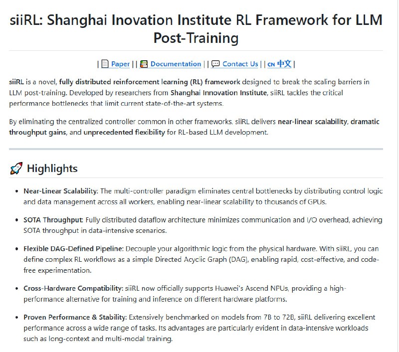 siiRL：上海创新院开源的分布式强化学习框架，专为突破大规模LLM后训练的性能瓶颈而生  | #框架• 彻底去中心化的多控制器架构，实现近线性扩展，支持千GPU级大规模集群训练，打破传统框架单点瓶颈  • 全分布式数据流设计，极大降低通信与I/O开销，尤其在数据密集型任务中达到业内领先吞吐  • 灵活的DAG定义流水线，算法逻辑与底层硬件解耦，简化复杂RL流程设计，快速迭代低成本无代码实验  • 跨硬件兼容，支持华为Ascend NPU，拓宽训练与推理硬件选择，提升多平台适用性  • 7B至72B模型广泛验证，长上下文和多模态训练表现优异，训练稳定性与性能兼顾，模型收敛时间缩短21%  • 正式支持CPGD算法提升更新稳定性，集成LaMAS实现多代理RL微调，面向多智能体系统持续进化  • 未来重点推进多智能体交互、MARL算法支持及基础框架性能优化，开放社区贡献，共筑大模型训练新生态  siiRL通过架构创新与系统优化，深刻洞察LLM后训练的本质挑战，助力科研和工业界实现极致扩展与效率
