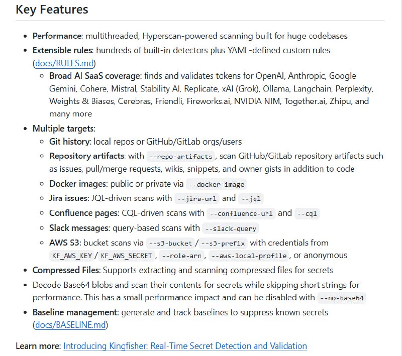 Kingfisher：极致高速的多源秘密检测与实时验证利器，助力代码安全全方位护航  • Rust语言打造，结合Intel硬件加速Hyperscan正则引擎与Tree-Sitter语言感知解析，实现多线程超高速扫描  • 内置数百条规则，支持自定义YAML规则，覆盖20+编程语言和各类云服务、AI SaaS、DevOps工具的密钥与令牌检测  • 支持扫描多种目标：本地Git仓库、GitHub/GitLab组织与用户、仓库工件（issue、PR、wiki等）、Docker镜像、Jira问题、Confluence页面、Slack消息及AWS S3桶  • 实现压缩包内文件解压扫描、Base64内容检测，结合活跃凭证的云API实时验证，精准识别有效密钥  • 灵活的基线管理，支持已知秘密抑制，确保只报警新增风险，提升排查效率  • 多平台支持，提供macOS、Linux、Windows原生二进制，方便集成CI/CD流水线与安全审计流程  • 丰富CLI参数，支持扫描路径过滤、性能统计、输出JSON/SARIF等多格式报告，满足企业级安全合规需求  • 自动版本检测与一键自更新，保障工具长期高效稳定运行  Kingfisher以极致性能与多源覆盖打破传统秘密扫描局限，成为现代云原生与多团队环境下不可或缺的安全利器
