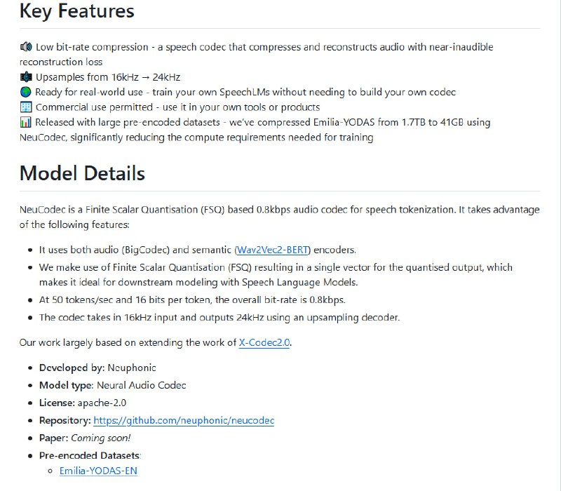 NeuCodec：高效轻量神经音频编解码器，专为语音AI开发设计  • 仅0.8 kbps超低码率，16kHz输入，输出24kHz高品质音频，重建损失接近不可察觉  • 结合音频编码(BigCodec)与语义编码(Wav2Vec2-BERT)，实现50 tokens/sec，16位量化，支持高效语音token化  • 基于有限标量量化（FSQ），单向量输出，完美契合下游SpeechLM训练需求  • 商业开放许可，适合集成至工具与产品中，支持真实场景应用  • 附带大规模预编码数据集，已将Emilia-YODAS数据从1.7TB压缩至41GB，大幅降低训练算力门槛  • 社区开源，Apache-2.0协议，代码基于X-Codec2.0扩展，持续迭代优化中  • 安装简便，Python环境即刻部署，快速集成现有语音处理流程  在音频压缩与语义理解间找到平衡，NeuCodec为构建高效、低资源消耗的语音系统提供了坚实基础