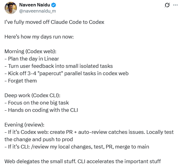 Naveen Naidu彻底从Claude Code转向了Codex，分享日常工作流程和心得：早晨（Codex Web）  - 用Linear规划一天任务  - 把用户反馈拆分成小任务  - 同时启动3-4个“细节修复”任务，放一边等待处理  深度工作（Codex CLI）  - 专注于一个大任务  - 通过命令行界面动手编码  晚上复盘  - Web端任务：创建PR，自动审查，测试后推送上线  - CLI任务：本地复查、测试、PR，合并到主分支  Web端负责快速处理琐碎小任务，操作便捷，效率高  CLI则加速完成关键复杂任务，专注深度编码  相比Claude Code，他更喜欢Codex的简洁直接和高效体验，尤其是GPT-5-codex-high模型带来的精准反馈
