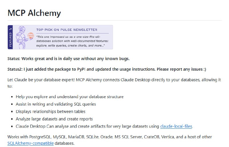 MCP Alchemy 打通 LLM 与关系型数据库的桥梁，助力 Claude Desktop 实现智能数据库交互：• 支持主流数据库：PostgreSQL、MySQL、MariaDB、SQLite、Oracle、MS SQL Server、CrateDB、Vertica 等所有 SQLAlchemy 兼容数据库  • 直接访问数据库结构，自动识别表关系，帮助理解复杂数据模型  • 辅助生成与校验 SQL 查询，提升查询效率与准确度  • 支持大数据集分析，结合 claude-local-files 实现完整结果集访问与详细报告生成  • 连接池优化设计，自动处理连接超时与重连，保证长时间稳定运行  • 灵活配置环境变量，满足多场景定制需求，包括连接参数与查询输出长度  • 开源免费，社区活跃，持续维护与功能迭代，欢迎贡献代码与反馈  • 安装便捷，支持 PyPI 一键部署，快速集成 Claude Desktop  让 LLM 不再是孤立的智能体，而是数据库专家级助手，极大提升数据洞察与操作效率