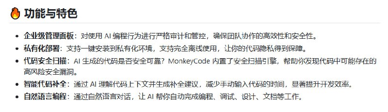 企业级 AI 编程助手 MonkeyCode，聚焦研发效率与代码安全的深度融合：• 私有化离线部署，保障代码隐私，彻底避免代码外泄风险  • 兼容第三方及本地大模型，灵活适配多场景 AI 能力扩展  • 企业级管理面板，支持 AI 编程行为的严格审计与管控，提升团队协作安全性  • 内置代码安全扫描引擎，自动发现 AI 生成代码中的潜在安全漏洞，守护代码质量  • 智能代码补全与自然语言编程，理解上下文精准补全，助力快速开发与自动化文档生成  • 基于 Roo Code 插件优化，极致用户体验，轻松集成 VS Code 开发环境  MonkeyCode 将 AI 编程助手从单一工具升级为全方位的研发管理平台，深刻洞察企业级研发的隐私、效率与安全痛点，打造长远可持续的智能研发生态